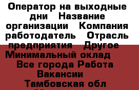 Оператор на выходные дни › Название организации ­ Компания-работодатель › Отрасль предприятия ­ Другое › Минимальный оклад ­ 1 - Все города Работа » Вакансии   . Тамбовская обл.,Моршанск г.